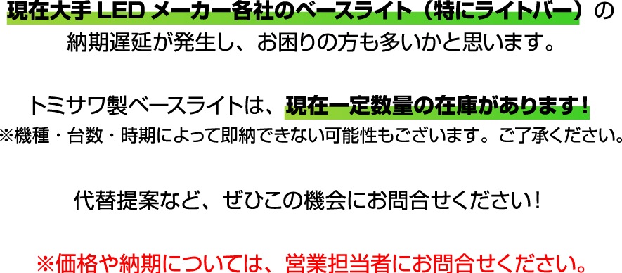 現在大手LEDメーカー各社のベースライト（特にライトバー）の納期遅延が発生し、お困りの方も多いかと思います。トミサワ製ベースライトは、現在一定数量の在庫があります！※機種・台数・時期によって即納できない可能性もございます。ご了承ください。代替提案など、ぜひこの機会にお問合せください！※価格や納期については、営業担当者にお問合せください